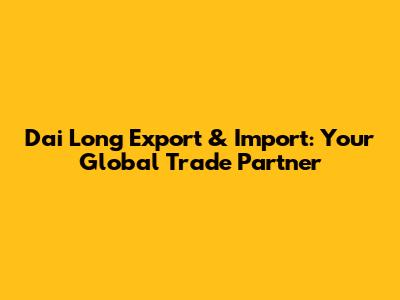 Dai Long Export & Import: Your Global Trade Partner