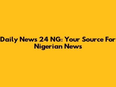 Daily News 24 NG: Your Source For Nigerian News