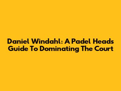 Daniel Windahl: A Padel Head's Guide To Dominating The Court