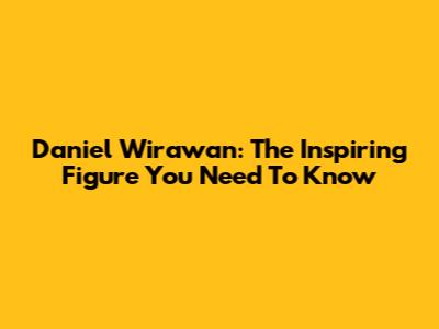 Daniel Wirawan: The Inspiring Figure You Need To Know