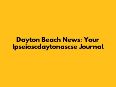 Dayton Beach News: Your Ipseioscdaytonascse Journal