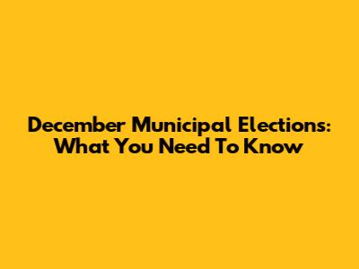 December Municipal Elections: What You Need To Know