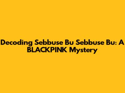 Decoding 'Sebbuse Bu Sebbuse Bu': A BLACKPINK Mystery