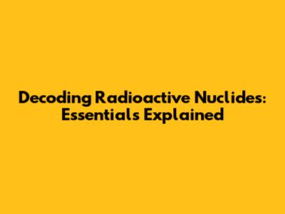 Decoding Radioactive Nuclides: Essentials Explained