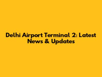 Delhi Airport Terminal 2: Latest News & Updates