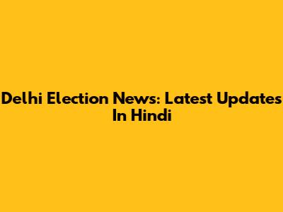 Delhi Election News: Latest Updates In Hindi