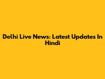 Delhi Live News: Latest Updates In Hindi
