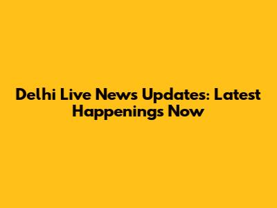 Delhi Live News Updates: Latest Happenings Now