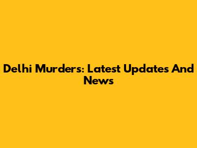 Delhi Murders: Latest Updates And News