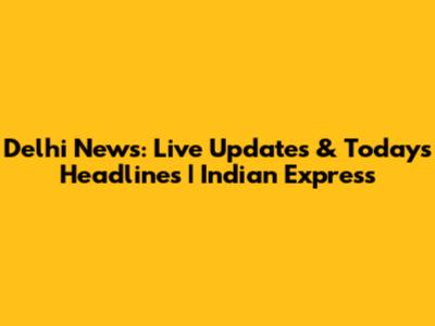 Delhi News: Live Updates & Today's Headlines | Indian Express