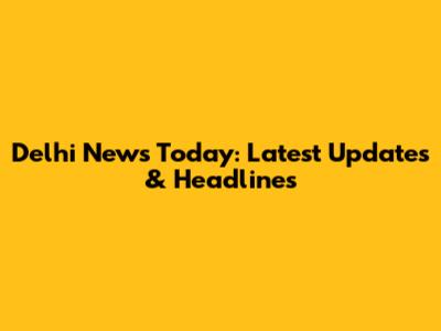 Delhi News Today: Latest Updates & Headlines