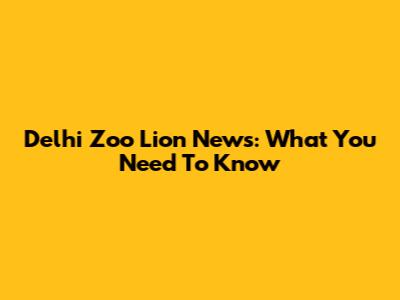 Delhi Zoo Lion News: What You Need To Know