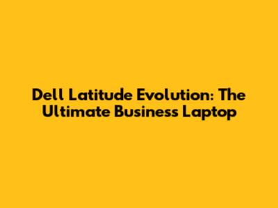 Dell Latitude Evolution: The Ultimate Business Laptop