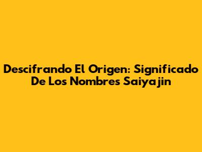 Descifrando El Origen: Significado De Los Nombres Saiyajin