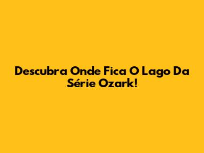 Descubra Onde Fica O Lago Da Série Ozark!