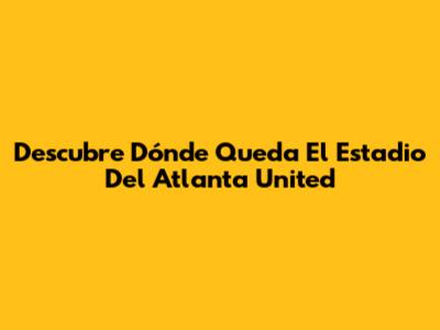 Descubre Dónde Queda El Estadio Del Atlanta United