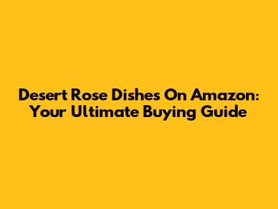 Desert Rose Dishes On Amazon: Your Ultimate Buying Guide