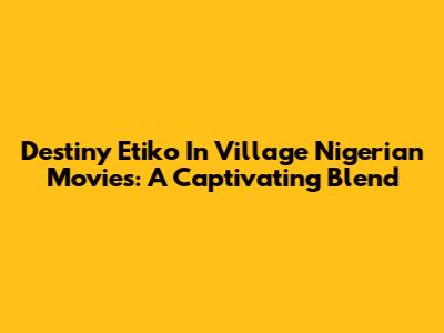 Destiny Etiko In Village Nigerian Movies: A Captivating Blend