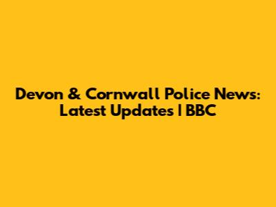 Devon & Cornwall Police News: Latest Updates | BBC