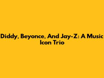 Diddy, Beyonce, And Jay-Z: A Music Icon Trio