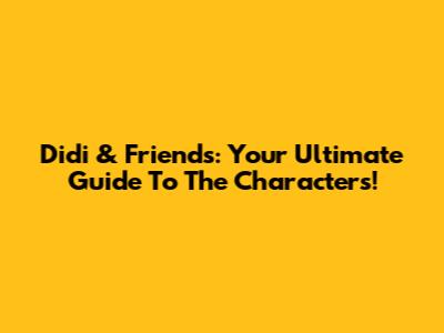 Didi & Friends: Your Ultimate Guide To The Characters!