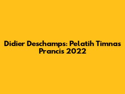 Didier Deschamps: Pelatih Timnas Prancis 2022