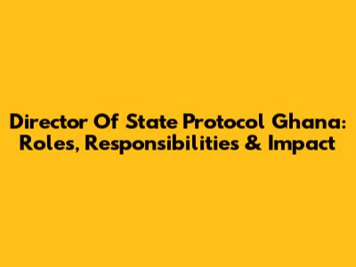 Director Of State Protocol Ghana: Roles, Responsibilities & Impact
