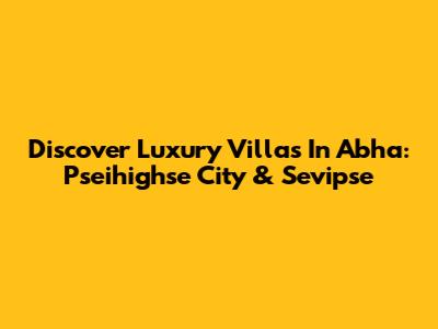 Discover Luxury Villas In Abha: Pseihighse City & Sevipse