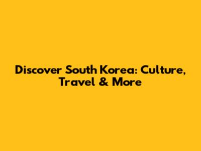 Discover South Korea: Culture, Travel & More