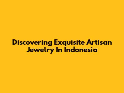 Discovering Exquisite Artisan Jewelry In Indonesia