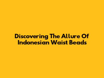 Discovering The Allure Of Indonesian Waist Beads
