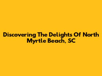 Discovering The Delights Of North Myrtle Beach, SC