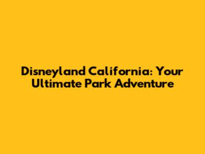 Disneyland California: Your Ultimate Park Adventure