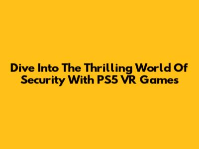 Dive Into The Thrilling World Of Security With PS5 VR Games