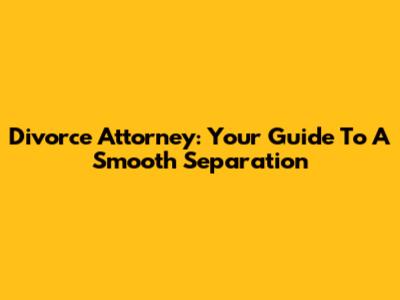 Divorce Attorney: Your Guide To A Smooth Separation