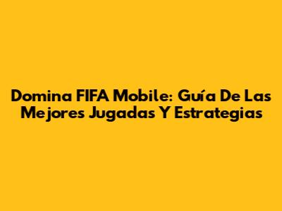 Domina FIFA Mobile: Guía De Las Mejores Jugadas Y Estrategias