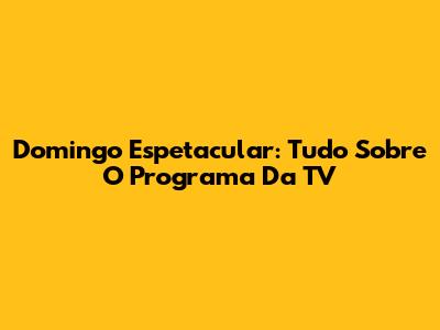 Domingo Espetacular: Tudo Sobre O Programa Da TV