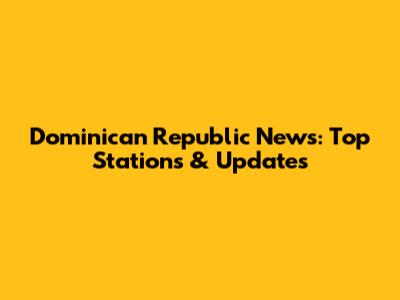 Dominican Republic News: Top Stations & Updates