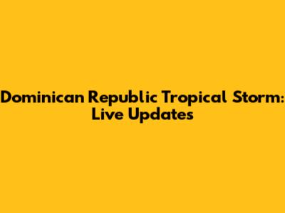 Dominican Republic Tropical Storm: Live Updates