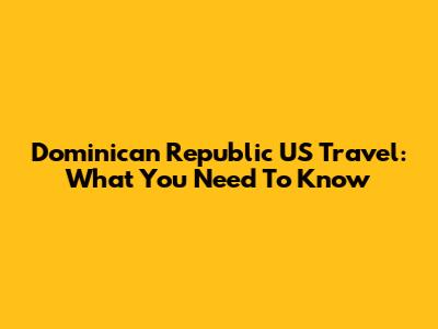 Dominican Republic US Travel: What You Need To Know
