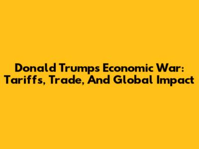 Donald Trump's Economic War: Tariffs, Trade, And Global Impact