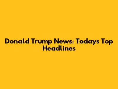 Donald Trump News: Today's Top Headlines