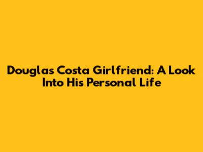Douglas Costa Girlfriend: A Look Into His Personal Life