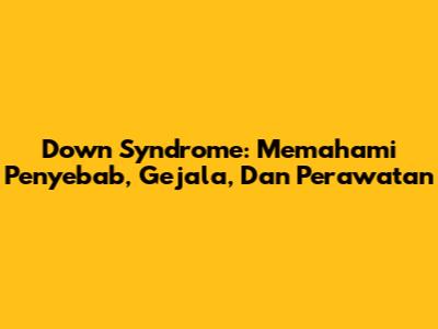 Down Syndrome: Memahami Penyebab, Gejala, Dan Perawatan