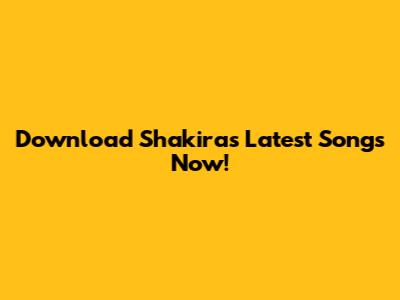 Download Shakira's Latest Songs Now!
