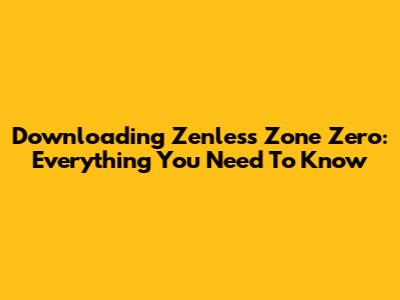 Downloading Zenless Zone Zero: Everything You Need To Know