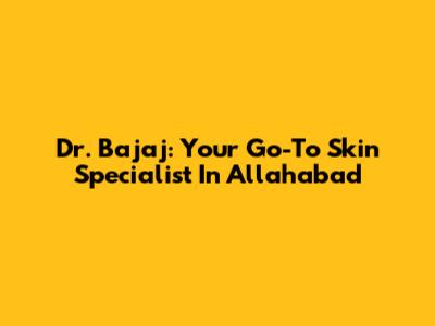 Dr. Bajaj: Your Go-To Skin Specialist In Allahabad