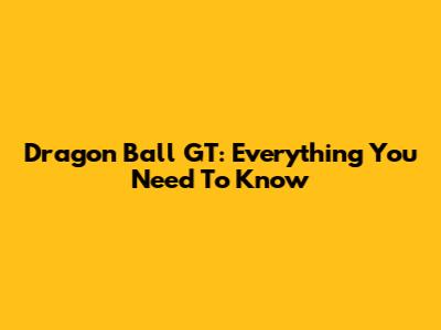 Dragon Ball GT: Everything You Need To Know
