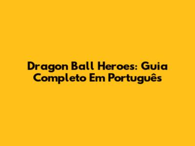 Dragon Ball Heroes: Guia Completo Em Português