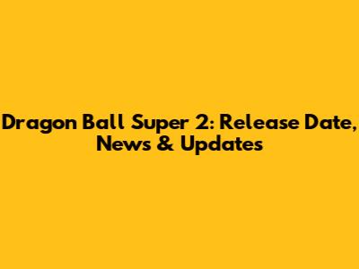 Dragon Ball Super 2: Release Date, News & Updates
